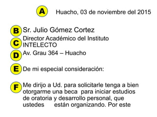 Huacho, 03 de noviembre del 2015
Sr. Julio Gómez Cortez
Director Académico del Instituto
INTELECTO
Av. Grau 364 – Huacho
De mi especial consideración:
Me dirijo a Ud. para solicitarle tenga a bien
otorgarme una beca para iniciar estudios
de oratoria y desarrollo personal, que
ustedes están organizando. Por este
A
B
C
D
E
F
