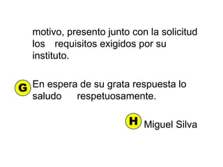 motivo, presento junto con la solicitud
los requisitos exigidos por su
instituto.
En espera de su grata respuesta lo
saludo respetuosamente.
Miguel Silva
G
H
