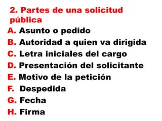 2. Partes de una solicitud
pública
A. Asunto o pedido
B. Autoridad a quien va dirigida
C. Letra iniciales del cargo
D. Presentación del solicitante
E. Motivo de la petición
F. Despedida
G. Fecha
H. Firma