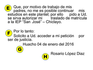 Que, por motivo de trabajo de mis
padres, no me es posible continuar mis
estudios en este plantel; por ello pido a Ud.
se sirva autorizar mi traslado de matrícula
a la IEP “San José” – Chiclayo.
Por lo tanto:
Solicito a Ud. acceder a mi petición por
ser de justicia.
Huacho 04 de enero del 2016
Rosario López Diaz
E
F
G
H