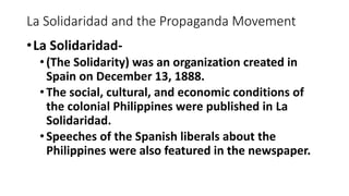 La Solidaridad and the Propaganda Movement
•La Solidaridad-
•(The Solidarity) was an organization created in
Spain on December 13, 1888.
•The social, cultural, and economic conditions of
the colonial Philippines were published in La
Solidaridad.
•Speeches of the Spanish liberals about the
Philippines were also featured in the newspaper.
 