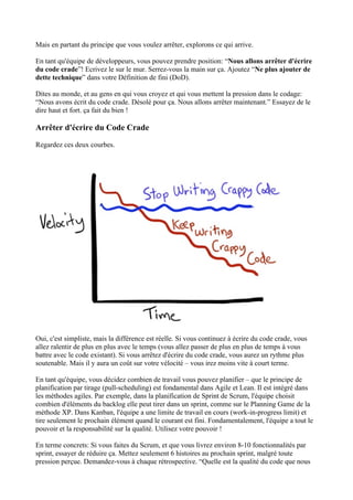 Mais en partant du principe que vous voulez arrêter, explorons ce qui arrive.
En tant qu'équipe de développeurs, vous pouvez prendre position: “Nous allons arrêter d'écrire
du code crade”! Ecrivez le sur le mur. Serrez-vous la main sur ça. Ajoutez “Ne plus ajouter de
dette technique” dans votre Définition de fini (DoD).
Dites au monde, et au gens en qui vous croyez et qui vous mettent la pression dans le codage:
“Nous avons écrit du code crade. Désolé pour ça. Nous allons arrêter maintenant.” Essayez de le
dire haut et fort. ça fait du bien !
Arrêter d'écrire du Code Crade
Regardez ces deux courbes.
Oui, c'est simpliste, mais la différence est réelle. Si vous continuez à écrire du code crade, vous
allez ralentir de plus en plus avec le temps (vous allez passer de plus en plus de temps à vous
battre avec le code existant). Si vous arrêtez d'écrire du code crade, vous aurez un rythme plus
soutenable. Mais il y aura un coût sur votre vélocité – vous irez moins vite à court terme.
En tant qu'équipe, vous décidez combien de travail vous pouvez planifier – que le principe de
planification par tirage (pull-scheduling) est fondamental dans Agile et Lean. Il est intégré dans
les méthodes agiles. Par exemple, dans la planification de Sprint de Scrum, l'équipe choisit
combien d'éléments du backlog elle peut tirer dans un sprint, comme sur le Planning Game de la
méthode XP. Dans Kanban, l'équipe a une limite de travail en cours (work-in-progress limit) et
tire seulement le prochain élément quand le courant est fini. Fondamentalement, l'équipe a tout le
pouvoir et la responsabilité sur la qualité. Utilisez votre pouvoir !
En terme concrets: Si vous faites du Scrum, et que vous livrez environ 8-10 fonctionnalités par
sprint, essayer de réduire ça. Mettez seulement 6 histoires au prochain sprint, malgré toute
pression perçue. Demandez-vous à chaque rétrospective. “Quelle est la qualité du code que nous
 