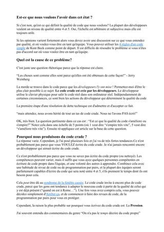 Est-ce que nous voulons l'avoir dans cet état ?
Si c'est non, qu'est ce qui définit la qualité de code que nous voulons? La plupart des développeurs
veulent un niveau de qualité entre 4 et 5. Oui, l'échelle est arbitraire et subjective mais elle est
toujours utile.
Si les opinions varient fortement alors vous devez avoir une discussion sur ce que vous entendez
par qualité, et où voulez-vous être en tant qu'équipe. Vous pouvez utiliser les 4 règles d'un code
simple de Kent Beck comme point de départ. Il est difficile de résoudre le problème si vous n'êtes
pas d'accord sur où vous voulez être en tant qu'équipe.
Quel est la cause de ce problème?
C'est juste une question rhétorique parce que la réponse est claire.
“Les choses sont comme elles sont parce qu'elles ont été obtenues de cette façon!” - Jerry
Weinberg
La merde se trouve dans le code parce que les développeurs l'y ont mise ! Permettez-moi d'être le
plus clair possible à ce sujet: Le code crade est crée par les développeurs. Le développeur
utilise le clavier physique pour salir le code réel dans son ordinateur réel. Indépendamment de
certaines circonstances, ce sont bien les actions du développeur qui déterminent la qualité du code
La première étape d'une résolution de dette technique est d'admettre et d'accepter ce fait.
“mais attendez, nous avons hérité de tout un tas de code crade. Nous ne l'avons PAS écrit!”
OK, très bien. La question pertinente dans ce cas est : “Est ce que la qualité du code s'améliore ou
s'empire?” Notez cela dans une échelle de 5 points (où 1 veut dire “s'empire très vite”, 5 veut dire
“s'améliore très vite”). Ensuite ré-appliquez cet article sur la base de cette question.
Pourquoi nous produisons du code crade ?
La réponse varie. Cependant, je l'ai posé plusieurs fois et j'ai vu de très fortes tendances.Ce n'est
probablement pas parce que vous VOULEZ écrire du code crade. Je n'ai jamais rencontré encore
un développeur qui aimait écrire du code crade.
Ce n'est probablement pas parce que vous ne savez pas écrire du code propre (ou nettoyé). Les
compétences peuvent varier, mais il suffit que vous ayez quelques personnes compétentes en
écriture de code propre dans l'équipe, et une volonté des autres à apprendre. Combinez cela avec
une habitude de revue de code ou de programmation par pairs, et la plupart des équipes seront
parfaitement capables d'écrire du code qui sera noté entre 4 et 5, s'ils prennent le temps dont ils ont
besoin pour cela.
Cela peut être dû au syndrome de la fenêtre cassée. Le code crade invite à encore plus de code
crade, parce que les gens ont tendance à adapter le nouveau code à partir de la qualité de celui qui
y est déjà présent (“quand on est à Rome…”). Une fois vous avez compris cela, vous pouvez
décidez simplement d'Arrêter ça, et de commencer à faire des revues de code, de la
programmation par pairs pour vous en protéger.
Cependant, la raison la plus probable sur pourquoi vous écrivez du code crade est: La Pression.
J'ai souvent entendu des commentaires du genre “On n'a pas le temps décrire du code propre”
 