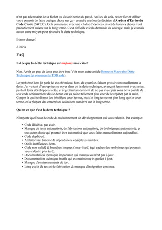 n'est pas nécessaire de se fâcher ou d'avoir honte du passé. Au lieu de cela, rester fier et utiliser
votre pouvoir de faire quelque chose sur ça – prendre une lourde décision d'Arrêter d'Ecrire du
Code Crade (SWCC). Cela commence avec une chaîne d’événements et de bonnes choses vont
probablement suivre sur le long terme. C'est difficile et cela demande du courage, mais je connais
aucun autre moyen pour résoudre la dette technique.
Bonne chance!
/Henrik
FAQ
Est ce que la dette technique est toujours mauvaise?
Non. Avoir un peu de dette peut être bon. Voir mon autre article Bonne et Mauvaise Dette
Technique (et comment le TDD aide).
Le problème dont je parle ici est chronique, hors-de-contrôle, faisant grossir continuellement la
dette. J'ai vu tant d'entreprises se noyer dans de la dette technique, avançant lentement avec peine,
perdant leurs développeurs clés, et regrettant amèrement de ne pas avoir pris soin de la qualité de
leur code sérieusement dès le début, car ça coûte tellement plus cher de le réparer par la suite.
Couper la qualité donne des bénéfices court terme, mais le long terme est plus long que le court
terme, et la plupart des entreprises souhaitent survivre sur le long terme.
Qu'est ce que c'est la dette technique ?
N'importe quel bout de code & environnement de développement qui vous ralentit. Par exemple:
• Code illisible, pas clair.
• Manque de tests automatisés, de fabrication automatisée, de déploiement automatisée, et
tout autre chose qui pourrait être automatisé que vous faites manuellement aujourd'hui.
• Code dupliqué.
• Architecture bancale & dépendances complexes inutiles.
• Outils inefficaces, lents.
• Code non validé & branches longues (long-lived) (qui caches des problèmes qui pourrait
vous ralentir plus tard).
• Documentation technique importante qui manque ou n'est pas à jour.
• Documentation technique inutile qui est maintenue et gardée à jour.
• Manque d'environnements de test.
• Long cycle de test et de fabrication & manque d'intégration continue.
 