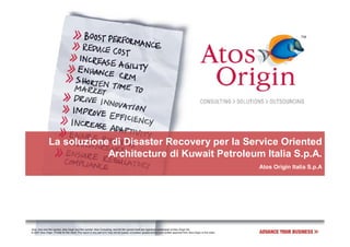 La soluzione di Disaster Recovery per la Service Oriented
                            Architecture di Kuwait Petroleum Italia S.p.A.
                                                                                                                                                                                  Atos Origin Italia S.p.A




Atos, Atos and fish symbol, Atos Origin and fish symbol, Atos Consulting, and the fish symbol itself are registered trademarks of Atos Origin SA.
© 2007 Atos Origin. Private for the client. This report or any part of it, may not be copied, circulated, quoted without prior written approval from Atos Origin or the client.