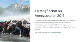 La stagflation au
Venezuela en 2017
Le Venezuela a connu une stagflation sévère en raison de la baisse de
la production pétrolière, de l’hyperinflation et de la stagnation
économique. Les prix ont augmenté de manière explosive, ce qui a
entraîné une réduction du pouvoir d’achat et une augmentation de la
pauvreté.
Une histoire racontée par : EconoFlash.com
 