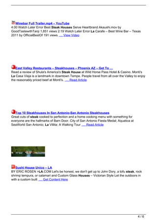 Winebar Full Trailer.mp4 – YouTube
4:00 Watch Later Error Best Steak Houses Serve Heartbrand Akaushi.mov by
GoodTastewithTanji 1,851 views 2:19 Watch Later Error La Carafe – Best Wine Bar – Texas
2011 by OfficialBestOf 191 views … View Video




   East Valley Restaurants – Steakhouses – Phoenix AZ – Get To …
Read a review of Shula's America's Steak House at Wild Horse Pass Hotel & Casino. Monti's
La Casa Vieja is a landmark in downtown Tempe. People travel from all over the Valley to enjoy
the reasonably priced beef at Monti's. … Read Article




  Top 10 Steakhouses In San Antonio-San Antonio Steakhouses
Great cuts of steak cooked to perfection and a home cooking menu with something for
everyone are the hallmarks of Barn Door. City of San Antonio Fiesta Medal; Aquatica at
SeaWorld San Antonio; La Villita: A Walking Tour … Read Article




   Sushi House Unico – LA
BY ERIC ROSEN >LA.COM Let's be honest, we don't get up to John Dory, a tofu steak, rock
shrimp tempura, or calamari and Custom Glass Houses – Victorian Style Let the outdoors in
with a custom built … Get Content Here




                                                                                         4/6
 