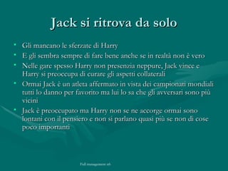 Jack si ritrova da solo Gli mancano le sferzate di Harry  E gli sembra sempre di fare bene anche se in realtà non è vero Nelle gare spesso Harry non presenzia neppure, Jack vince e Harry si preoccupa di curare gli aspetti collaterali  Ormai Jack è un atleta affermato in vista dei campionati mondiali tutti lo danno per favorito ma lui lo sa che gli avversari sono più vicini Jack è preoccupato ma Harry non se ne accorge ormai sono lontani con il pensiero e non si parlano quasi più se non di cose poco importanti 