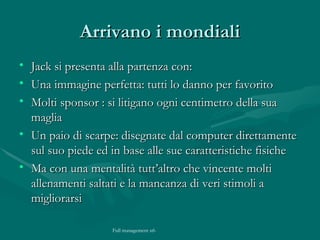 Arrivano i mondiali Jack si presenta alla partenza con: Una immagine perfetta: tutti lo danno per favorito Molti sponsor : si litigano ogni centimetro della sua maglia Un paio di scarpe: disegnate dal computer direttamente sul suo piede ed in base alle sue caratteristiche fisiche Ma con una mentalità tutt’altro che vincente molti allenamenti saltati e la mancanza di veri stimoli a migliorarsi 