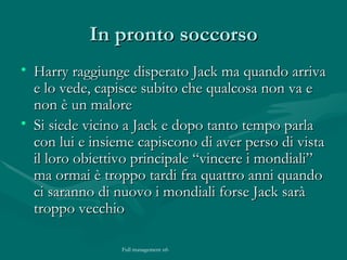 In pronto soccorso Harry raggiunge disperato Jack ma quando arriva e lo vede, capisce subito che qualcosa non va e non è un malore Si siede vicino a Jack e dopo tanto tempo parla con lui e insieme capiscono di aver perso di vista il loro obiettivo principale “vincere i mondiali” ma ormai è troppo tardi fra quattro anni quando ci saranno di nuovo i mondiali forse Jack sarà troppo vecchio 