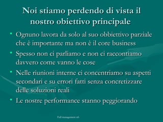 Noi stiamo perdendo di vista il nostro obiettivo principale  Ognuno lavora da solo al suo obbiettivo parziale che è importante ma non è il core business Spesso non ci parliamo e non ci raccontiamo davvero come vanno le cose  Nelle riunioni interne ci concentriamo su aspetti secondari e su errori fatti senza concretizzare delle soluzioni reali Le nostre performance stanno peggiorando 