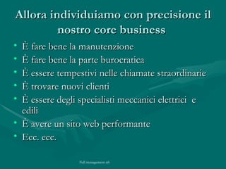 Allora individuiamo con precisione il nostro core business  È fare bene la manutenzione È fare bene la parte burocratica  È essere tempestivi nelle chiamate straordinarie È trovare nuovi clienti È essere degli specialisti meccanici elettrici  e edili È avere un sito web performante Ecc. ecc. 