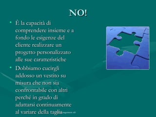 NO! È la capacità di comprendere insieme e a fondo le esigenze del cliente realizzare un progetto personalizzato alle sue caratteristiche Dobbiamo cucirgli addosso un vestito su misura che non sia confrontabile con altri perché in grado di adattarsi continuamente al variare della taglia 
