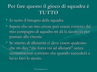 Per fare questo il gioco di squadra è TUTTO Io sento il bisogno della squadra Sapere che un mio errore può essere corretto dal mio compagno di squadra mi dà la sicurezza per puntare alla vittoria  Se smetto di allenarmi ci deve essere qualcuno che mi dice “dai forza vai ad allenarti” senza recriminazioni convinto che quando succederà a lui io farò lo stesso. 