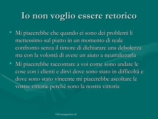 Io non voglio essere retorico Mi piacerebbe che quando ci sono dei problemi li mettessimo sul piatto in un momento di reale confronto senza il timore di dichiarare una debolezza ma con la volontà di avere un aiuto a neutralizzarla Mi piacerebbe raccontare a voi come sono andate le cose con i clienti e dirvi dove sono stato in difficoltà e dove sono stato vincente mi piacerebbe ascoltare le vostre vittorie perchè sono la nostra vittoria  