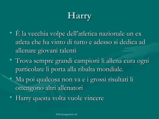Harry È la vecchia volpe dell’atletica nazionale un ex atleta che ha vinto di tutto e adesso si dedica ad allenare giovani talenti  Trova sempre grandi campioni li allena cura ogni particolare li porta alla ribalta mondiale. Ma poi qualcosa non va e i grossi risultati li ottengono altri allenatori Harry questa volta vuole vincere 