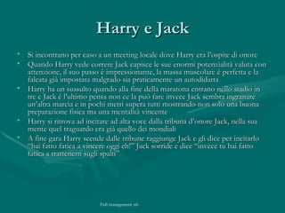 Harry e Jack Si incontrano per caso a un meeting locale dove Harry era l’ospite di onore Quando Harry vede correre Jack capisce le sue enormi potenzialità valuta con attenzione, il suo passo è impressionante, la massa muscolare è perfetta e la falcata già impostata malgrado sia praticamente un autodidatta Harry ha un sussulto quando alla fine della maratona entrano nello stadio in tre e Jack è l’ultimo pensa non ce la può fare invece Jack sembra ingranare un’altra marcia e in pochi metri supera tutti mostrando non solo una buona preparazione fisica ma una mentalità vincente Harry si ritrova ad incitare ad alta voce dalla tribuna d’onore Jack, nella sua mente quel traguardo era già quello dei mondiali A fine gara Harry scende dalle tribune raggiunge Jack e gli dice per incitarlo “hai fatto fatica a vincere oggi eh!” Jack sorride e dice “invece tu hai fatto fatica a trattenerti sugli spalti” 