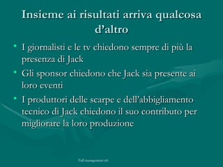 Insieme ai risultati arriva qualcosa d’altro I giornalisti e le tv chiedono sempre di più la presenza di Jack Gli sponsor chiedono che Jack sia presente ai loro eventi I produttori delle scarpe e dell’abbigliamento tecnico di Jack chiedono il suo contributo per migliorare la loro produzione 