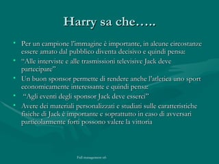 Harry sa che….. Per un campione l’immagine è importante, in alcune circostanze essere amato dal pubblico diventa decisivo e quindi pensa:  “ Alle interviste e alle trasmissioni televisive Jack deve partecipare” Un buon sponsor permette di rendere anche l’atletica uno sport economicamente interessante e quindi pensa: “ Agli eventi degli sponsor Jack deve esserci” Avere dei materiali personalizzati e studiati sulle caratteristiche fisiche di Jack è importante e soprattutto in caso di avversari particolarmente forti possono valere la vittoria 