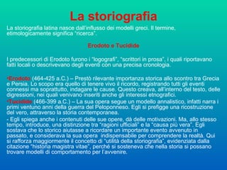 La storiografia La storiografia latina nasce dall’influsso dei modelli greci. Il termine, etimologicamente significa “ricerca”. Erodoto e Tucidide I predecessori di Erodoto furono i “logografi”, “scrittori in prosa”, i quali riportavano fatti locali o descrivevano degli eventi con una precisa cronologia.  Erodoto  (464-425 a.C.) – Prestò rilevante importanza storica allo scontro tra Grecia e Persia. Lo scopo era quello di tenere vivo il ricordo, registrando tutti gli eventi connessi ma soprattutto, indagare le cause. Questo creava, all’interno del testo, delle digressioni, nei quali venivano inseriti anche gli interessi etnografici.  Tucidide  (466-399 a.C.) – La sua opera segue un modello annalistico, infatti narra i primi ventuno anni della guerra del Peloponneso. Egli si prefigge una ricostruzione del vero, attraverso la storia contemporanea.  - Egli spiega anche i contenuti delle sue opere, dà delle motivazioni. Ma, allo stesso tempo, introduce, una distinzione tra “ragioni ufficiali” e la “causa più vera”. Egli sostava che lo storico aiutasse a ricordare un importante evento avvenuto in passato, e considerava la sua opera  indispensabile per comprendere la realtà. Qui si rafforza maggiormente il concetto di “utilità della storiografia”, evidenziata dalla citazione “historia magistra vitae”, perché si sosteneva che nella storia si possano trovare modelli di comportamento per l’avvenire.  
