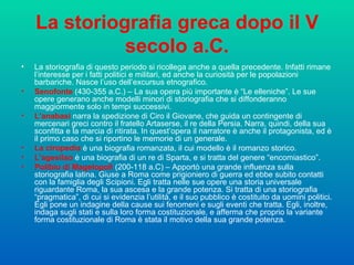 La storiografia greca dopo il V secolo a.C. La storiografia di questo periodo si ricollega anche a quella precedente. Infatti rimane l’interesse per i fatti politici e militari, ed anche la curiosità per le popolazioni barbariche. Nasce l’uso dell’excursus etnografico.  Senofonte  (430-355 a.C.) – La sua opera più importante è “Le elleniche”. Le sue opere generano anche modelli minori di storiografia che si diffonderanno maggiormente solo in tempi successivi.  L’anabasi  narra la spedizione di Ciro il Giovane, che guida un contingente di mercenari greci contro il fratello Artaserse, il re della Persia. Narra, quindi, della sua sconfitta e la marcia di ritirata. In quest’opera il narratore è anche il protagonista, ed è il primo caso che si riportino le memorie di un generale.  La ciropedia  è una biografia romanzata, il cui modello è il romanzo storico.  L’agesilao  è una biografia di un re di Sparta, e si tratta del genere “encomiastico”. Polibio di Magelopoli  (200-118 a.C) – Apportò una grande influenza sulla storiografia latina. Giuse a Roma come prigioniero di guerra ed ebbe subito contatti con la famiglia degli Scipioni. Egli tratta nelle sue opere una storia universale riguardante Roma, la sua ascesa e la grande potenza. Si tratta di una storiografia “pragmatica”, di cui si evidenzia l’utilità, e il suo pubblico è costituito da uomini politici. Egli pone un indagine della cause sui fenomeni e sugli eventi che tratta. Egli, inoltre, indaga sugli stati e sulla loro forma costituzionale, e afferma che proprio la variante forma costituzionale di Roma è stata il motivo della sua grande potenza.  