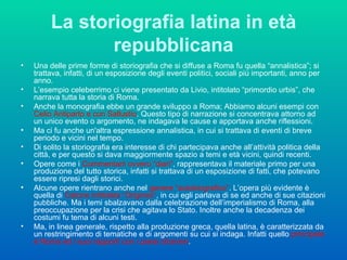 La storiografia latina in età repubblicana Una delle prime forme di storiografia che si diffuse a Roma fu quella “annalistica”; si trattava, infatti, di un esposizione degli eventi politici, sociali più importanti, anno per anno.  L’esempio celeberrimo ci viene presentato da Livio, intitolato “primordio urbis”, che narrava tutta la storia di Roma.  Anche la monografia ebbe un grande sviluppo a Roma; Abbiamo alcuni esempi con  Celio Antiparto e con Sallustio . Questo tipo di narrazione si concentrava attorno ad un unico evento o argomento, ne indagava le cause e apportava anche riflessioni.  Ma ci fu anche un'altra espressione annalistica, in cui si trattava di eventi di breve periodo e vicini nel tempo. Di solito la storiografia era interesse di chi partecipava anche all’attività politica della città, e per questo si dava maggiormente spazio a temi e età vicini, quindi recenti. Opere come i  Commentarii ovvero “diari” , rappresentava il materiale primo per una produzione del tutto storica, infatti si trattava di un esposizione di fatti, che potevano essere ripresi dagli storici.  Alcune opere rientrano anche nel  genere “autobiografico” . L’opera più evidente è quella di  Catone intitolata “Origines” , in cui egli parlava di se ed anche di sue citazioni pubbliche. Ma i temi sbalzavano dalla celebrazione dell’imperialismo di Roma, alla preoccupazione per la crisi che agitava lo Stato. Inoltre anche la decadenza dei costumi fu tema di alcuni testi. Ma, in linea generale, rispetto alla produzione greca, quella latina, è caratterizzata da un restringimento di tematiche e di argomenti su cui si indaga. Infatti quello  principale è Roma ed i suoi rapporti con i paesi stranieri .  
