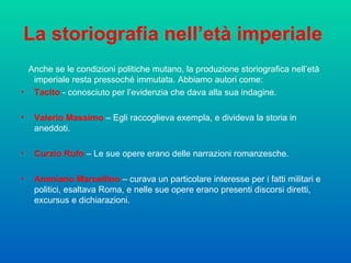 La storiografia nell’età imperiale   Anche se le condizioni politiche mutano, la produzione storiografica nell’età imperiale resta pressoché immutata. Abbiamo autori come: Tacito  - conosciuto per l’evidenzia che dava alla sua indagine. Valerio Massimo  – Egli raccoglieva exempla, e divideva la storia in aneddoti.  Curzio Rufo  – Le sue opere erano delle narrazioni romanzesche.  Ammiano Marcellino  – curava un particolare interesse per i fatti militari e politici, esaltava Roma, e nelle sue opere erano presenti discorsi diretti, excursus e dichiarazioni.  