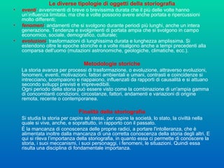 Le diverse tipologie di oggetti della storiografia eventi : avvenimenti di breve o brevissima durata che il più delle volte hanno un’influenza limitata, ma che a volte possono avere anche portata e ripercussioni molto differenti;  fenomeni : andamenti che si svolgono durante periodi più lunghi, anche un intera generazione. Tendenze e svolgimenti di portata ampia che si svolgono in campo economico, sociale, demografico, culturale;  evoluzioni : trasformazioni di lunghissima durata e lunghezza amplissima. Si estendono oltre le epoche storiche e a volte risalgono anche a tempi precedenti alla comparsa dell'uomo (mutazioni astronomiche, geologiche, climatiche, ecc.).  Metodologie storiche La storia avanza per processi di trasformazione, o evoluzione, attraverso evoluzioni, fenomeni, eventi, motivazioni, fattori ambientali e umani, contrasti e coincidenze si intrecciano, scompaiono e riappaiono, influenzati da rapporti di causalità e si attuano secondo sviluppi previsti e imprevedibili.  Ogni periodo della storia può essere visto come la combinazione di un'ampia gamma di concomitanti condizioni, circostanze, fattori, andamenti e variazioni di origine remota, recente o contemporanea. Finalità della storiografia Si studia la storia per capire sé stessi, per capire la società, lo stato, la civiltà nella quale si vive, anche, e soprattutto, in rapporto con il passato.  È la mancanza di conoscenza delle proprie radici, a portare l'intolleranza, che è alimentata inoltre dalla mancanza di una corretta conoscenza della storia degli altri. E qui si rileva l’importanza della storiografia, in quanto essa ci permette di conoscere la storia, i suoi meccanismi, i suoi personaggi, i fenomeni, le situazioni. Quindi essa risulta una disciplina di fondamentale importanza. 