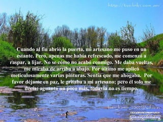 Cuando al fin abrió la puerta, mi artesano me puso en un estante. Pero,  a penas me había   refrescado, me comenzó a raspar, a lijar. No se cómo no acabó   conmigo. Me daba vueltas, me miraba de arriba a abajo. Por último me aplicó meticulosamente varias pinturas. Sentía que me ahogaba.  Por favor déjame en paz, le gritaba a mi artesano; pero él solo me decía: aguanta un poco  m ás, todavía no es tiempo. 