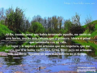 Al fin, cuando pensé que había terminado aquello, me metió en otro horno, mucho más caliente que el primero. Ahora si pensé que terminaba con mi vida. Le rogué y le imploré a mi artesano que me respetara, que me sacara, que si se había vuelto loco. Grité, lloré; pero mi artesano sólo me decía: Aguanta un poco más, todavía no es tiempo.   