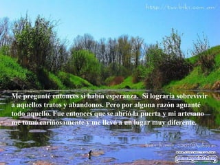 Me pregunté entonces si había esperanza.  Si lograría sobrevivir  a  aquellos tratos y abandonos. Pero por alguna razón aguanté todo aquello. Fue entonces que se abrió la puerta y mi artesano me tomó cariñosamente y me llevó a un lugar muy diferente.  