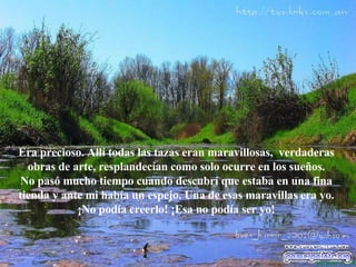 Era precioso. Allí todas las tazas eran maravillosas,  verdaderas obras de arte, resplandecían como solo ocurre en los sueños. No pasó mucho tiempo cuando descubrí que estaba en una fina tienda y ante mi   había un espejo. Una de esas maravillas era yo. ¡No podía creerlo! ¡Esa no podía  se r yo! 