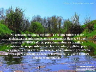 Mi artesano entonces me dijo:  Yo s é  que sufriste al ser moldeada por mis manos, mira tu hermosa figura. S é  que pasaste terribles calores, pero ahora observa tu sólida consistencia, s é  que sufriste con las raspadas y pulidas, pero mira ahora la finura de tu   presencia.  Y la pintura te provocaba nauseas, pero contempla ahora tu hermosura. Y, ¿si te hubiera dejado como estabas? 