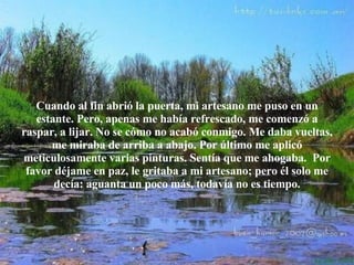 Cuando al fin abrió la puerta, mi artesano me puso en un estante. Pero,  a penas me había   refrescado, me comenzó a raspar, a lijar. No se cómo no acabó   conmigo. Me daba vueltas, me miraba de arriba a abajo. Por último me aplicó meticulosamente varias pinturas. Sentía que me ahogaba.  Por favor déjame en paz, le gritaba a mi artesano; pero él solo me decía: aguanta un poco  m ás, todavía no es tiempo. 