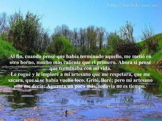 Al fin, cuando pensé que había terminado aquello, me metió en otro horno, mucho más caliente que el primero. Ahora si pensé que terminaba con mi vida. Le rogué y le imploré a mi artesano que me respetara, que me sacara, que si se había vuelto loco. Grité, lloré; pero mi artesano sólo me decía: Aguanta un poco más, todavía no es tiempo.   