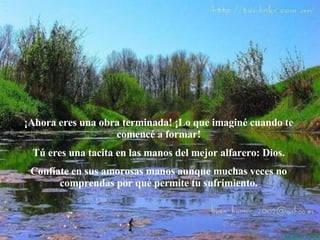 ¡Ahora eres una obra terminada! ¡Lo que imaginé cuando te comencé a formar! Tú eres una tacita en las manos del mejor alfarero: Dios. Confíate en sus amorosas manos aunque muchas veces no comprendas por qué permite tu sufrimiento. 