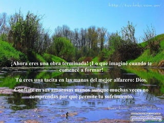 ¡Ahora eres una obra terminada! ¡Lo que imaginé cuando te comencé a formar! Tú eres una tacita en las manos del mejor alfarero: Dios. Confíate en sus amorosas manos aunque muchas veces no comprendas por qué permite tu sufrimiento. 