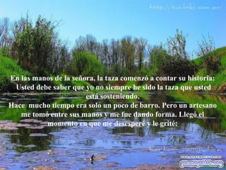 En las manos de la señora, la taza comenzó a contar su historia: Usted   debe saber que yo no siempre he sido la taza que usted está sosteniendo. Hace  mucho tiempo era solo un poco de barro. Pero un artesano me tomó entre sus manos y me fue dando forma. Llegó el momento en que me desesperé y le grité: 
