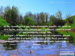 Al fin, cuando pensé que había terminado aquello, me metió en otro horno, mucho más caliente que el primero. Ahora si pensé que terminaba con mi vida. Le rogué y le imploré a mi artesano que me respetara, que me sacara, que si se había vuelto loco. Grité, lloré; pero mi artesano sólo me decía: Aguanta un poco más, todavía no es tiempo.   