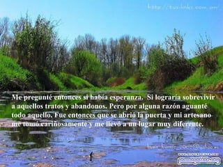Me pregunté entonces si había esperanza.  Si lograría sobrevivir  a  aquellos tratos y abandonos. Pero por alguna razón aguanté todo aquello. Fue entonces que se abrió la puerta y mi artesano me tomó cariñosamente y me llevó a un lugar muy diferente.  