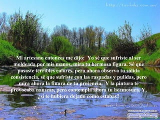 Mi artesano entonces me dijo:  Yo s é  que sufriste al ser moldeada por mis manos, mira tu hermosa figura. S é  que pasaste terribles calores, pero ahora observa tu sólida consistencia, s é  que sufriste con las raspadas y pulidas, pero mira ahora la finura de tu   presencia.  Y la pintura te provocaba nauseas, pero contempla ahora tu hermosura. Y, ¿si te hubiera dejado como estabas? 