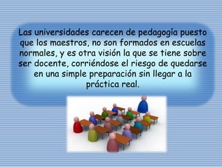 Las universidades carecen de pedagogía puesto
que los maestros, no son formados en escuelas
normales, y es otra visión la que se tiene sobre
ser docente, corriéndose el riesgo de quedarse
en una simple preparación sin llegar a la
práctica real.
 