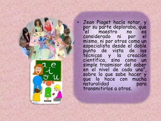• Jean Piaget hacía notar, y
por su parte deploraba, que
“el maestro no es
considerado ni por el
mismo, ni por otros como un
especialista desde el doble
punto de vista de las
técnicas y la creación
científica, sino como un
simple trasmisor del saber
en el nivel de cada uno”,
sobre lo que sabe hacer y
que lo hace con mucha
naturalidad para
transmitirlos a otros.
 