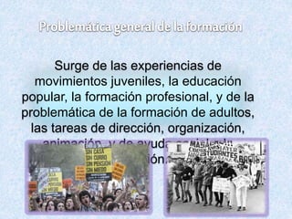 Surge de las experiencias de
movimientos juveniles, la educación
popular, la formación profesional, y de la
problemática de la formación de adultos,
las tareas de dirección, organización,
animación, y de ayuda social a la
formación.
 