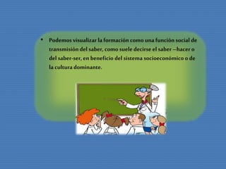 • Podemos visualizar la formación como unafunciónsocial de
transmisión del saber, como suele decirse el saber –hacero
del saber-ser,en beneficio del sistema socioeconómicoo de
la culturadominante.
 