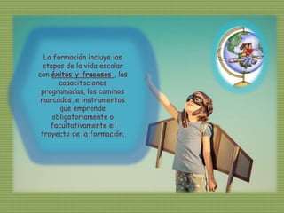 La formación incluye las
etapas de la vida escolar
con éxitos y fracasos , las
capacitaciones
programadas, los caminos
marcados, e instrumentos
que emprende
obligatoriamente o
facultativamente el
trayecto de la formación.
 