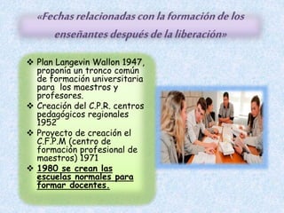 «Fechasrelacionadasconlaformacióndelos
enseñantesdespuésdelaliberación»
 Plan Langevin Wallon 1947,
proponía un tronco común
de formación universitaria
para los maestros y
profesores.
 Creación del C.P.R. centros
pedagógicos regionales
1952
 Proyecto de creación el
C.F.P.M (centro de
formación profesional de
maestros) 1971
 1980 se crean las
escuelas normales para
formar docentes.
 