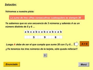 Solución: Menú Enunciado La suma  de tres cifras consecutivas cualesquiera es siempre 20  Volvamos a nuestra pista: Ya sabemos que es una secuencia de 3 números y además A es un número distinto de 5 y 6 …  Luego  A  debe de ser el que cumpla que sume 20 con 5 y 6… ¡¡Ya tenemos los tres números de la tarjeta, sólo queda rellenar!! 9 A = 9   6 A 5 b a c b a c b a c b a c b a 