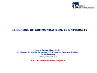 IE SCHOOL OF COMMUNICATION. IE UNIVERSITY María Jesús Díaz, Ph.D.  Professor in Media Business. IE School of Communication  IE University [email_address] B.A. in Communication, Segovia  
