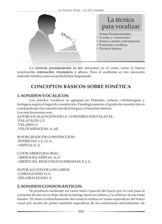La Técnica Vocal - La Voz Cantada



                                                              La técnica
                                                            para vocalizar
                                                          Temas Fundamentales:
                                                          Vocales y consonantes.
                                                          Zonas y modos articulatorios.
                                                          Posiciones vocálicas.
                                                          Técnicas básicas




        La correcta pronunciación es tan necesaria en el canto como la buena
respiración, entonación, resonancia y altura. Para el auditorio es tan necesario
entender la letra como escucharla bien impostada.


         CONCEPTOS BÁSICOS SOBRE FONÉTICA
1. SONIDOS VOCÁLICOS:
        Los sonidos vocálicos se agrupan en Palatales, velares, velofaríngeos y
faríngeos según el lugar de constricción. Fisiológicamente, el grado de constricción es
constatado por las constricción de la lengua y el maxilar inferior.
Los más frecuentes son:
A) POR LOCALIZACIÓN DE LA CONSTRICCIÓN PALATAL:
-PALATALES: I, E.
-VELARES: U
-VELOFARINGEAS: A, AE.

B) POR GRADO DE CONSTRICCIÓN:
-ESTRECHA: I, U, O, A.
-AMPLIA: E, A.

C) POR ABERTURA ORAL:
-ABERTURA AMPLIA: A, O
-ABERTURA REDUCIDA O CERRADAS: E, I, U.

D) POR ACCION DE LOS LABIOS:
-LABIALIZADO: O, U.
-DELABIALIZADO: A

2. SONIDOS CONSONÁNTICOS.
        Se producen mediante un cierre total o parcial del tracto por el cual pasa la
corriente de aire en su flujo desde la laringe hasta los labios y/u orificios de las fosas
nasales. El cierre o estrechamiento del canal se realiza en zonas específicas del tracto
vocal por acción de partes también específicas de las estructuras articulatorias. Se

                                           101
 